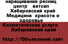 наращивание ресниц . центр.  ватсап - Хабаровский край Медицина, красота и здоровье » Косметические услуги   . Хабаровский край